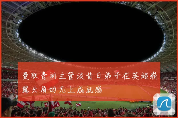 曼联青训主管谈昔日弟子在英超崭露头角的无上成就感