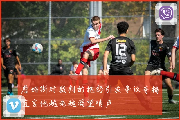詹姆斯对裁判的抱怨引发争议夸梅直言他越老越渴望哨声