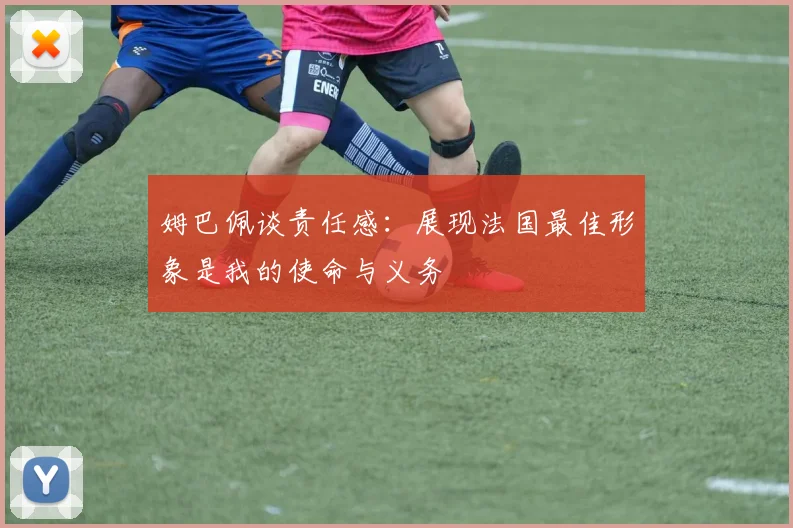 姆巴佩谈责任感：展现法国最佳形象是我的使命与义务
