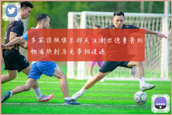 多家顶级俱乐部关注谢尔德鲁普利物浦热刺马竞争相追逐