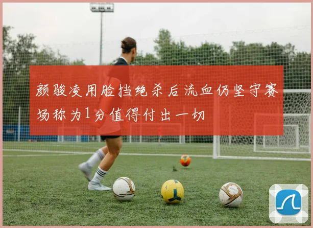 颜骏凌用脸挡绝杀后流血仍坚守赛场称为1分值得付出一切