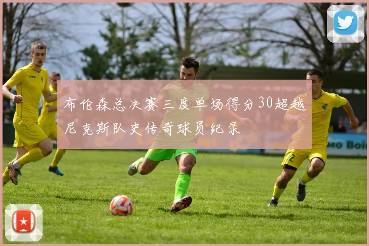 布伦森总决赛三度单场得分30超越尼克斯队史传奇球员纪录