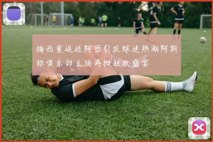 梅西重返迈阿密引发球迷热潮阿斯称俱乐部主场再掀狂欢盛宴