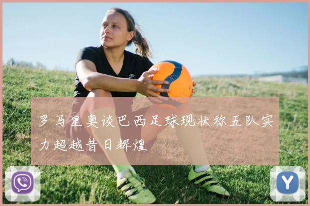 罗马里奥谈巴西足球现状称五队实力超越昔日辉煌