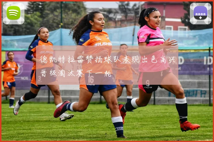 德凯特拉雷赞扬球队表现出色高兴晋级淘汰赛下一轮