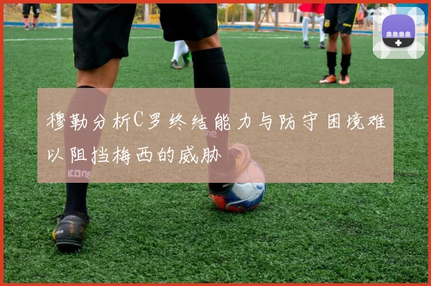 穆勒分析C罗终结能力与防守困境难以阻挡梅西的威胁