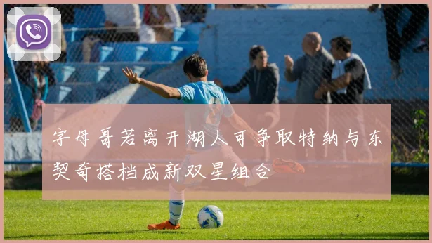 字母哥若离开湖人可争取特纳与东契奇搭档成新双星组合