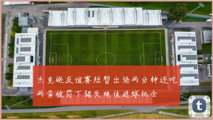 杰克逊友谊赛短暂出场两分钟连吃两黄被罚下错失绝佳进球机会