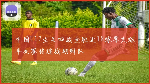 中国U17女足四战全胜进18球零失球半决赛将迎战朝鲜队