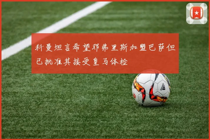 科曼坦言希望邓弗里斯加盟巴萨但已批准其接受皇马体检