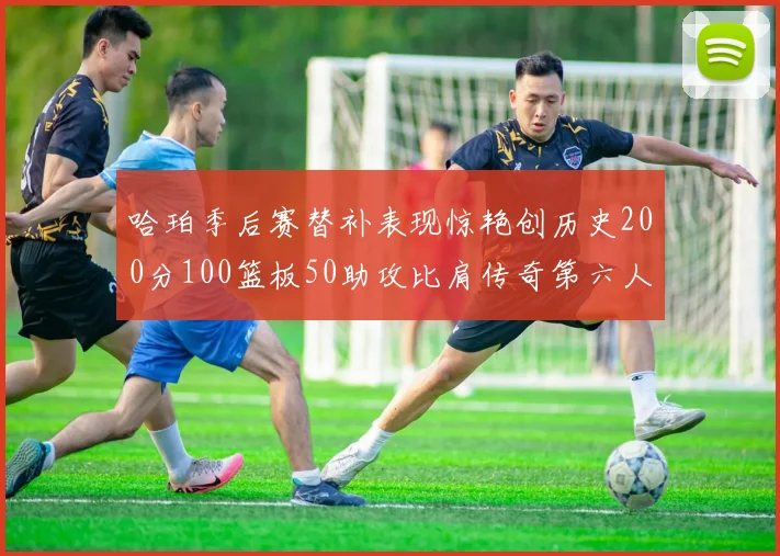 哈珀季后赛替补表现惊艳创历史200分100篮板50助攻比肩传奇第六人