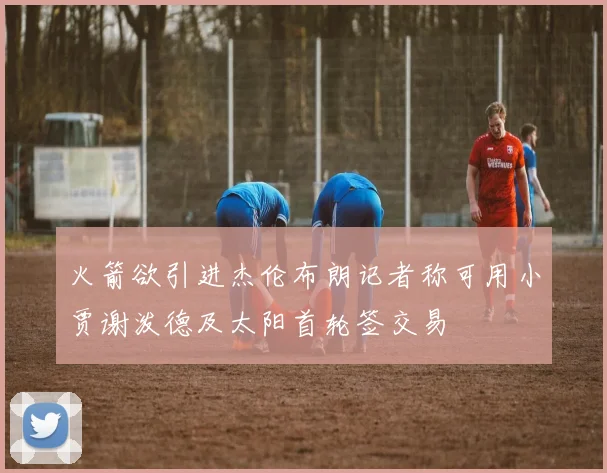 火箭欲引进杰伦布朗记者称可用小贾谢泼德及太阳首轮签交易
