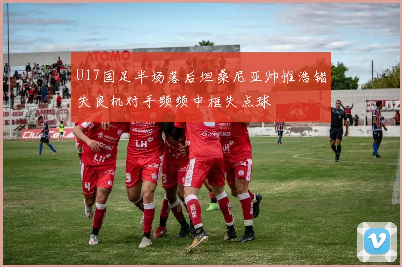 U17国足半场落后坦桑尼亚帅惟浩错失良机对手频频中框失点球
