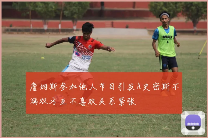 詹姆斯参加他人节目引发A史密斯不满双方互不喜欢关系紧张