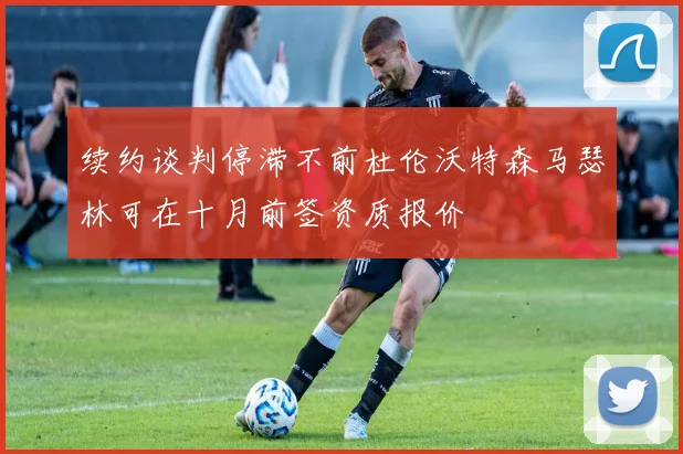 续约谈判停滞不前杜伦沃特森马瑟林可在十月前签资质报价
